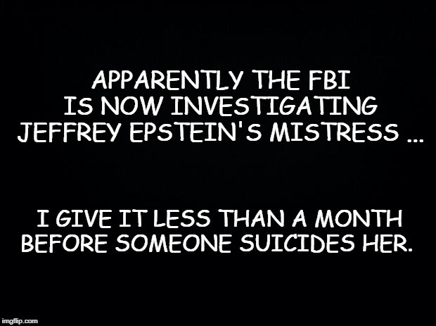 Black background | APPARENTLY THE FBI IS NOW INVESTIGATING JEFFREY EPSTEIN'S MISTRESS ... I GIVE IT LESS THAN A MONTH BEFORE SOMEONE SUICIDES HER. | image tagged in black background | made w/ Imgflip meme maker