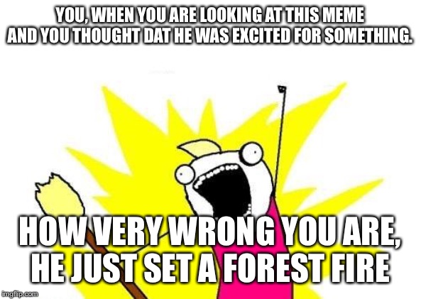 X All The Y Meme | YOU, WHEN YOU ARE LOOKING AT THIS MEME AND YOU THOUGHT DAT HE WAS EXCITED FOR SOMETHING. HOW VERY WRONG YOU ARE, HE JUST SET A FOREST FIRE | image tagged in memes,x all the y | made w/ Imgflip meme maker
