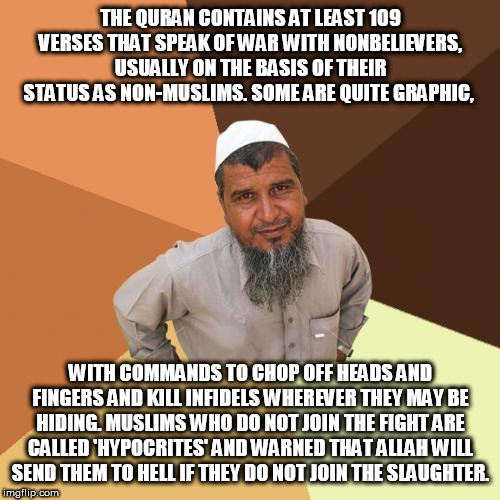 Ordinary Muslim Man | THE QURAN CONTAINS AT LEAST 109 VERSES THAT SPEAK OF WAR WITH NONBELIEVERS, USUALLY ON THE BASIS OF THEIR STATUS AS NON-MUSLIMS. SOME ARE QUITE GRAPHIC, WITH COMMANDS TO CHOP OFF HEADS AND FINGERS AND KILL INFIDELS WHEREVER THEY MAY BE HIDING. MUSLIMS WHO DO NOT JOIN THE FIGHT ARE CALLED 'HYPOCRITES' AND WARNED THAT ALLAH WILL SEND THEM TO HELL IF THEY DO NOT JOIN THE SLAUGHTER. | image tagged in memes,ordinary muslim man | made w/ Imgflip meme maker