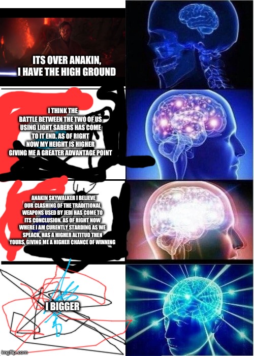 Expanding Brain | ITS OVER ANAKIN, I HAVE THE HIGH GROUND; I THINK THE BATTLE BETWEEN THE TWO OF US USING LIGHT SABERS HAS COME TO IT END. AS OF RIGHT NOW MY HEIGHT IS HIGHER GIVING ME A GREATER ADVANTAGE POINT; ANAKIN SKYWALKER I BELIEVE OUR CLASHING OF THE TRADITIONAL WEAPONS USED BY JEDI HAS COME TO ITS CONCLUSION. AS OF RIGHT NOW WHERE I AM CURENTLY STARDING AS WE SPEACK, HAS A HIGHER ALTITUD THEN YOURS, GIVING ME A HIGHER CHANCE OF WINNING; I BIGGER | image tagged in memes,expanding brain | made w/ Imgflip meme maker