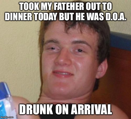 10 Guy | TOOK MY FATEHER OUT TO DINNER TODAY BUT HE WAS D.O.A. DRUNK ON ARRIVAL | image tagged in memes,10 guy,true story,family,holidays | made w/ Imgflip meme maker