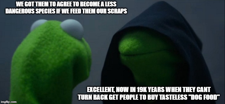 Evil Kermit | WE GOT THEM TO AGREE TO BECOME A LESS DANGEROUS SPECIES IF WE FEED THEM OUR SCRAPS; EXCELLENT, NOW IN 19K YEARS WHEN THEY CANT TURN BACK GET PEOPLE TO BUY TASTELESS "DOG FOOD" | image tagged in memes,evil kermit | made w/ Imgflip meme maker