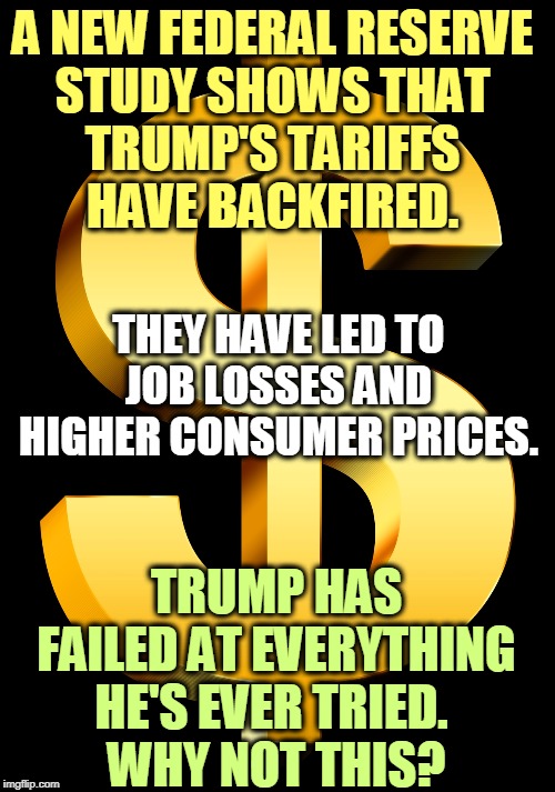An unbroken record of failure. FAIL, FAIL, FAIL! | A NEW FEDERAL RESERVE 
STUDY SHOWS THAT 
TRUMP'S TARIFFS 
HAVE BACKFIRED. THEY HAVE LED TO JOB LOSSES AND HIGHER CONSUMER PRICES. TRUMP HAS FAILED AT EVERYTHING HE'S EVER TRIED. 
WHY NOT THIS? | image tagged in trump,failure,fail,tariff,trade war,idiot | made w/ Imgflip meme maker