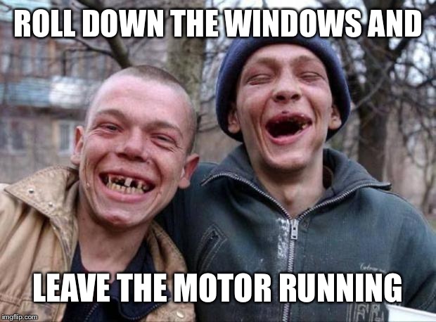 No teeth | ROLL DOWN THE WINDOWS AND LEAVE THE MOTOR RUNNING | image tagged in no teeth | made w/ Imgflip meme maker