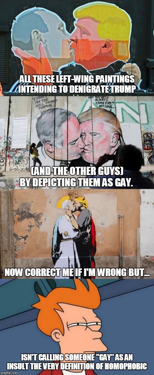 Liberal 101: "Rules for thee but not for me" | ALL THESE LEFT-WING PAINTINGS
INTENDING TO DENIGRATE TRUMP; (AND THE OTHER GUYS) BY DEPICTING THEM AS GAY. NOW CORRECT ME IF I'M WRONG BUT... ISN'T CALLING SOMEONE "GAY" AS AN INSULT THE VERY DEFINITION OF HOMOPHOBIC | image tagged in memes,futurama fry,politics,trump,liberal homophobia | made w/ Imgflip meme maker