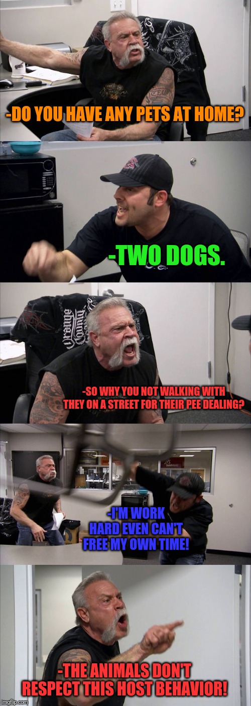 -Animals need manly care. | -DO YOU HAVE ANY PETS AT HOME? -TWO DOGS. -SO WHY YOU NOT WALKING WITH THEY ON A STREET FOR THEIR PEE DEALING? -I'M WORK HARD EVEN CAN'T FREE MY OWN TIME! -THE ANIMALS DON'T RESPECT THIS HOST BEHAVIOR! | image tagged in memes,american chopper argument,funny dogs,walking,motorcycle,care | made w/ Imgflip meme maker