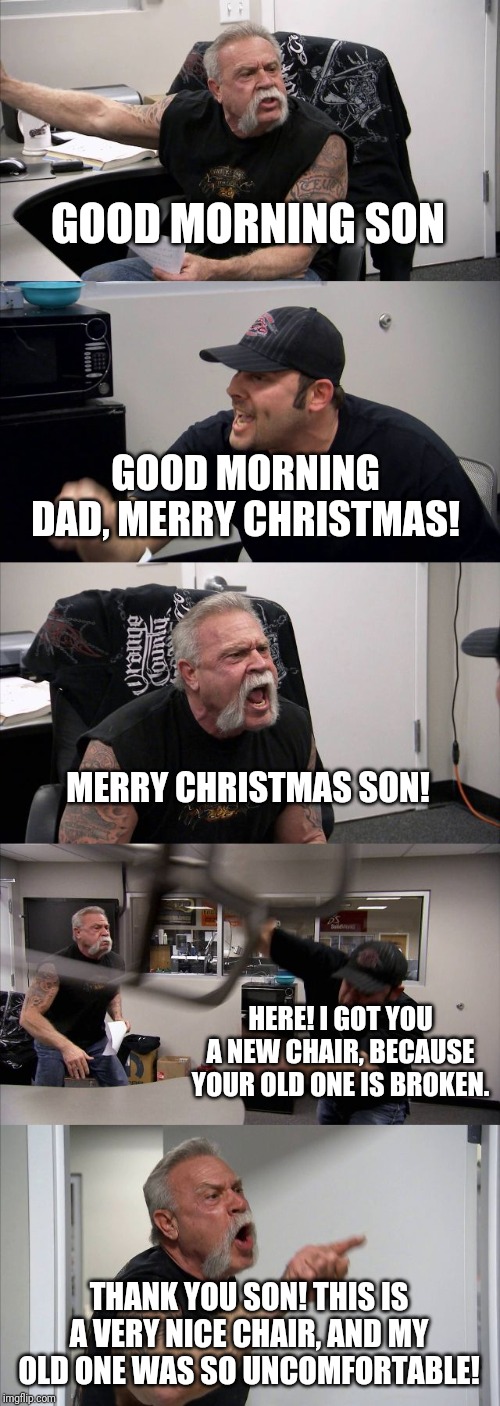 A lovely family Christmas | GOOD MORNING SON; GOOD MORNING DAD, MERRY CHRISTMAS! MERRY CHRISTMAS SON! HERE! I GOT YOU A NEW CHAIR, BECAUSE YOUR OLD ONE IS BROKEN. THANK YOU SON! THIS IS A VERY NICE CHAIR, AND MY OLD ONE WAS SO UNCOMFORTABLE! | image tagged in memes,american chopper argument,polite,family,christmas,merry christmas | made w/ Imgflip meme maker