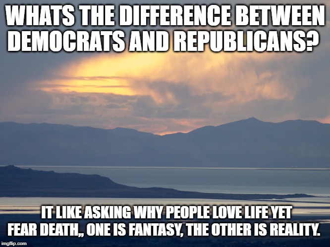 Democrats, Republicans and Death | WHATS THE DIFFERENCE BETWEEN DEMOCRATS AND REPUBLICANS? IT LIKE ASKING WHY PEOPLE LOVE LIFE YET FEAR DEATH,, ONE IS FANTASY, THE OTHER IS REALITY. | image tagged in democrats republicans | made w/ Imgflip meme maker