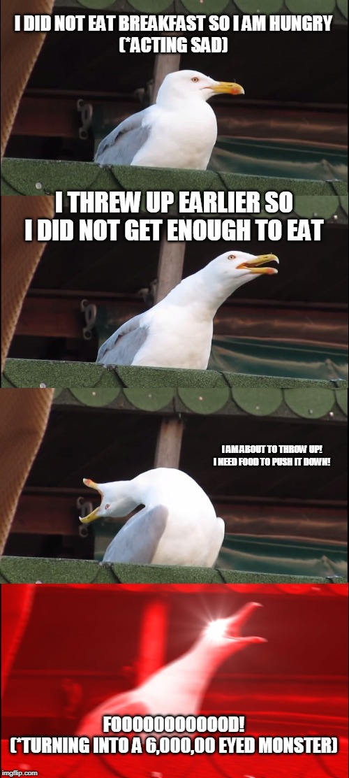Inhaling Seagull | I DID NOT EAT BREAKFAST SO I AM HUNGRY
(*ACTING SAD); I THREW UP EARLIER SO I DID NOT GET ENOUGH TO EAT; I AM ABOUT TO THROW UP! I NEED FOOD TO PUSH IT DOWN! FOOOO0OOOOOOD!
(*TURNING INTO A 6,000,00 EYED MONSTER) | image tagged in memes,inhaling seagull | made w/ Imgflip meme maker