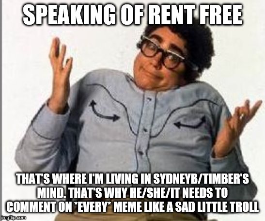 It's Pat | SPEAKING OF RENT FREE THAT'S WHERE I'M LIVING IN SYDNEYB/TIMBER'S MIND. THAT'S WHY HE/SHE/IT NEEDS TO COMMENT ON *EVERY* MEME LIKE A SAD LIT | image tagged in it's pat | made w/ Imgflip meme maker