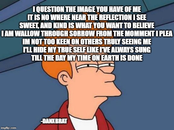 Futurama Fry Meme | I QUESTION THE IMAGE YOU HAVE OF ME
IT IS NO WHERE NEAR THE REFLECTION I SEE
SWEET, AND KIND IS WHAT YOU WANT TO BELIEVE
I AM WALLOW THROUGH SORROW FROM THE MOMMENT I PLEA
IM NOT TOO KEEN ON OTHERS TRULY SEEING ME
I'LL HIDE MY TRUE SELF LIKE I'VE ALWAYS SUNG
TILL THE DAY MY TIME ON EARTH IS DONE; -DANXBRAT | image tagged in memes,futurama fry | made w/ Imgflip meme maker