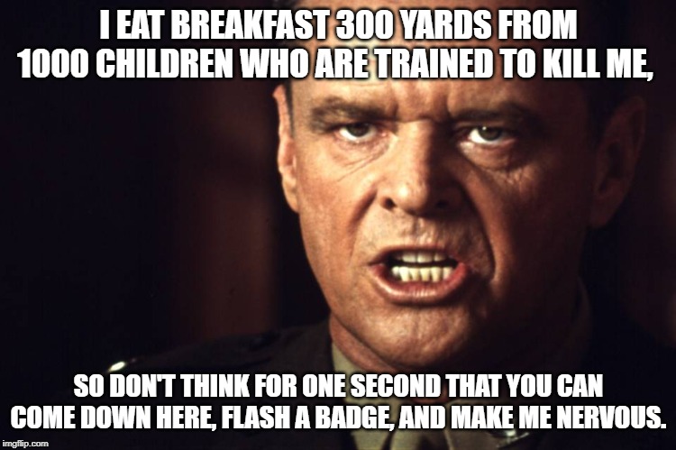 What principals say...... | I EAT BREAKFAST 300 YARDS FROM 1000 CHILDREN WHO ARE TRAINED TO KILL ME, SO DON'T THINK FOR ONE SECOND THAT YOU CAN COME DOWN HERE, FLASH A BADGE, AND MAKE ME NERVOUS. | image tagged in few good men | made w/ Imgflip meme maker