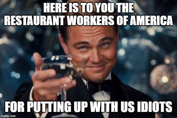 Leonardo Dicaprio Cheers Meme | HERE IS TO YOU THE RESTAURANT WORKERS OF AMERICA; FOR PUTTING UP WITH US IDIOTS | image tagged in memes,leonardo dicaprio cheers | made w/ Imgflip meme maker