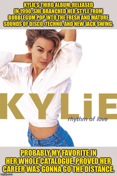 Rhythm of Love, her third album. Worth a listen! | KYLIE’S THIRD ALBUM, RELEASED IN 1990. SHE BRANCHED HER STYLE FROM BUBBLEGUM POP INTO THE FRESH AND MATURE SOUNDS OF DISCO, TECHNO, AND NEW JACK SWING. PROBABLY MY FAVORITE IN HER WHOLE CATALOGUE. PROVED HER CAREER WAS GONNA GO THE DISTANCE. | image tagged in kylie rhythm of love,pop music,dance,disco,1990s,celebrity | made w/ Imgflip meme maker