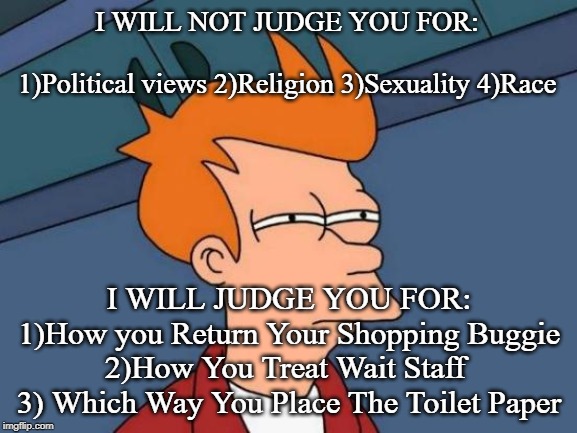 Futurama Fry | I WILL NOT JUDGE YOU FOR:             
1)Political views 2)Religion 3)Sexuality 4)Race; I WILL JUDGE YOU FOR:
1)How you Return Your Shopping Buggie 2)How You Treat Wait Staff 
3) Which Way You Place The Toilet Paper | image tagged in memes,futurama fry | made w/ Imgflip meme maker