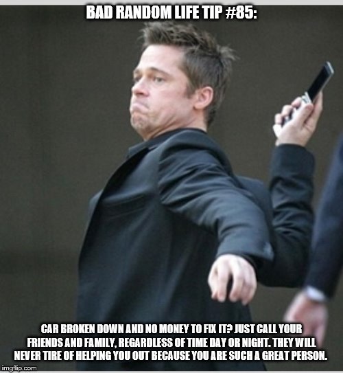 Brad Pitt throwing phone | BAD RANDOM LIFE TIP #85:; CAR BROKEN DOWN AND NO MONEY TO FIX IT? JUST CALL YOUR FRIENDS AND FAMILY, REGARDLESS OF TIME DAY OR NIGHT. THEY WILL NEVER TIRE OF HELPING YOU OUT BECAUSE YOU ARE SUCH A GREAT PERSON. | image tagged in brad pitt throwing phone | made w/ Imgflip meme maker