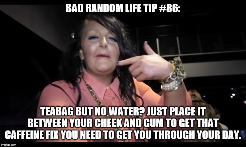 Teabagged tae f*** | BAD RANDOM LIFE TIP #86:; TEABAG BUT NO WATER? JUST PLACE IT BETWEEN YOUR CHEEK AND GUM TO GET THAT CAFFEINE FIX YOU NEED TO GET YOU THROUGH YOUR DAY. | image tagged in teabagged tae f | made w/ Imgflip meme maker