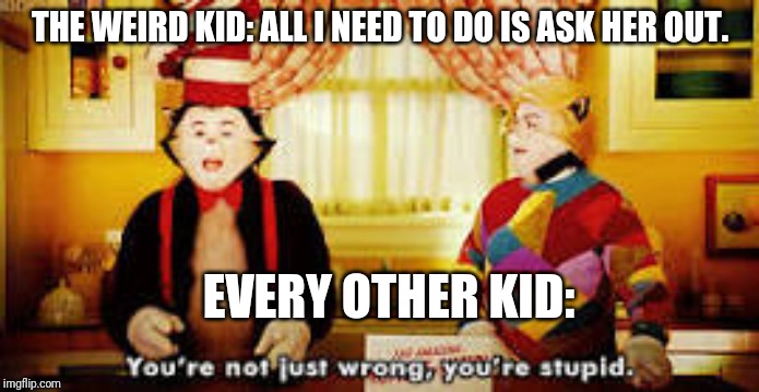 Your not just wrong your stupid | THE WEIRD KID: ALL I NEED TO DO IS ASK HER OUT. EVERY OTHER KID: | image tagged in your not just wrong your stupid | made w/ Imgflip meme maker
