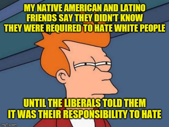 Thou shalt NOT love your white neighbor | MY NATIVE AMERICAN AND LATINO FRIENDS SAY THEY DIDN'T KNOW THEY WERE REQUIRED TO HATE WHITE PEOPLE; UNTIL THE LIBERALS TOLD THEM IT WAS THEIR RESPONSIBILITY TO HATE | image tagged in memes,futurama fry | made w/ Imgflip meme maker
