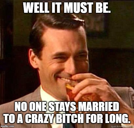 Laughing Don Draper | WELL IT MUST BE. NO ONE STAYS MARRIED TO A CRAZY B**CH FOR LONG. | image tagged in laughing don draper | made w/ Imgflip meme maker