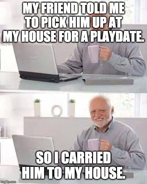Hide the Pain Harold | MY FRIEND TOLD ME TO PICK HIM UP AT MY HOUSE FOR A PLAYDATE. SO I CARRIED HIM TO MY HOUSE. | image tagged in memes,hide the pain harold | made w/ Imgflip meme maker