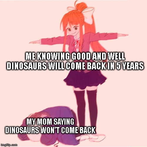 Monika t-posing on Sans | ME KNOWING GOOD AND WELL DINOSAURS WILL COME BACK IN 5 YEARS; MY MOM SAYING DINOSAURS WON'T COME BACK | image tagged in monika t-posing on sans,dinosaur,mom | made w/ Imgflip meme maker
