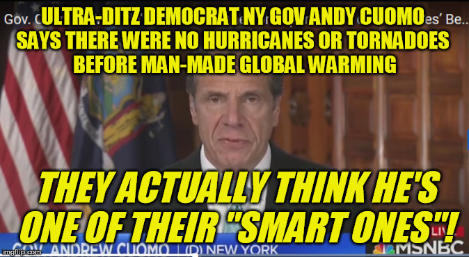 Did we just find AOC's lost twin? | ULTRA-DITZ DEMOCRAT NY GOV ANDY CUOMO 
SAYS THERE WERE NO HURRICANES OR TORNADOES 
BEFORE MAN-MADE GLOBAL WARMING; THEY ACTUALLY THINK HE'S ONE OF THEIR "SMART ONES"! | image tagged in andrew cuomo,idiot,democrat,alexandria ocasio-cortez,climate change,tornado | made w/ Imgflip meme maker