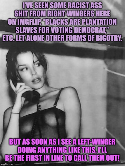 Who’s more racist on ImgFlip? Uhhh... the Right. It’s not even close. | I’VE SEEN SOME RACIST ASS SHIT FROM RIGHT-WINGERS HERE ON IMGFLIP. “BLACKS ARE PLANTATION SLAVES FOR VOTING DEMOCRAT,” ETC. LET ALONE OTHER FORMS OF BIGOTRY. BUT AS SOON AS I SEE A LEFT-WINGER DOING ANYTHING LIKE THIS, I’LL BE THE FIRST IN LINE TO CALL THEM OUT! | image tagged in kylie phone black  white,racism,racist,bigotry,politics,imgflip | made w/ Imgflip meme maker