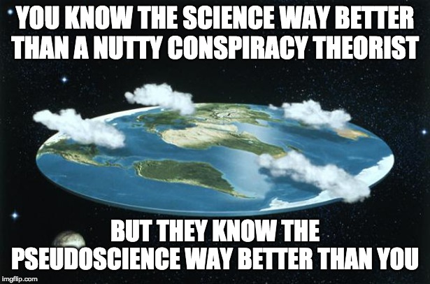 Don't argue with idiots | YOU KNOW THE SCIENCE WAY BETTER THAN A NUTTY CONSPIRACY THEORIST; BUT THEY KNOW THE PSEUDOSCIENCE WAY BETTER THAN YOU | image tagged in flat earth,conspiracy theories,idiots | made w/ Imgflip meme maker
