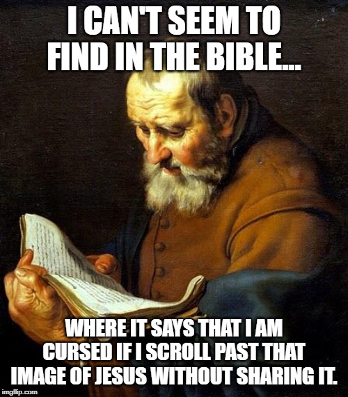 Oh bible  | I CAN'T SEEM TO FIND IN THE BIBLE... WHERE IT SAYS THAT I AM CURSED IF I SCROLL PAST THAT IMAGE OF JESUS WITHOUT SHARING IT. | image tagged in oh bible | made w/ Imgflip meme maker