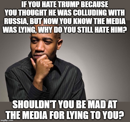 why are you still mad at Trump? | IF YOU HATE TRUMP BECAUSE YOU THOUGHT HE WAS COLLUDING WITH RUSSIA, BUT NOW YOU KNOW THE MEDIA WAS LYING, WHY DO YOU STILL HATE HIM? SHOULDN'T YOU BE MAD AT THE MEDIA FOR LYING TO YOU? | image tagged in man thinking,trump hatred,lying media | made w/ Imgflip meme maker