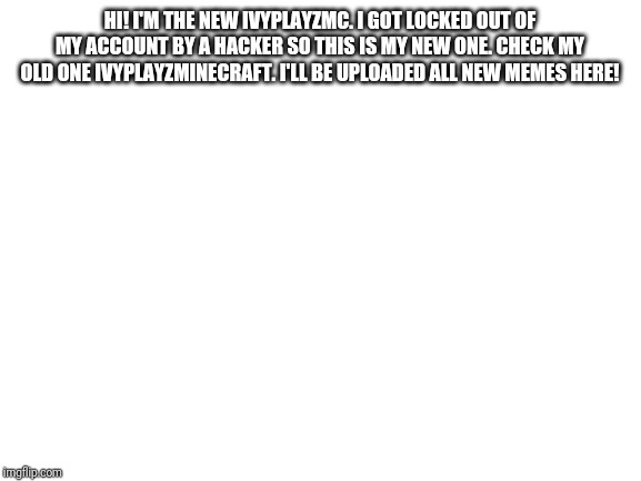 Blank White Template | HI! I'M THE NEW IVYPLAYZMC. I GOT LOCKED OUT OF MY ACCOUNT BY A HACKER SO THIS IS MY NEW ONE. CHECK MY OLD ONE IVYPLAYZMINECRAFT. I'LL BE UPLOADED ALL NEW MEMES HERE! | image tagged in blank white template | made w/ Imgflip meme maker