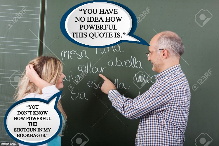 Them's Some Strong Words | “YOU HAVE NO IDEA HOW POWERFUL THIS QUOTE IS.”; “YOU DON’T KNOW HOW POWERFUL THE SHOTGUN IN MY BOOKBAG IS.” | image tagged in teacher student | made w/ Imgflip meme maker
