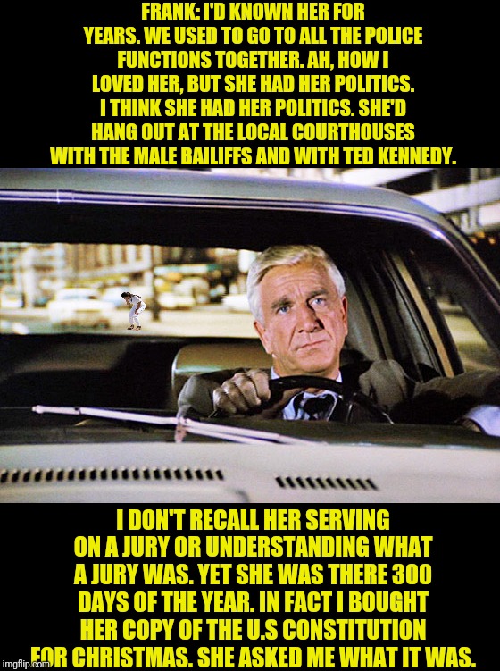 Frank Drebin Of Police Squad On AOC | FRANK: I'D KNOWN HER FOR YEARS. WE USED TO GO TO ALL THE POLICE FUNCTIONS TOGETHER. AH, HOW I LOVED HER, BUT SHE HAD HER POLITICS. I THINK SHE HAD HER POLITICS. SHE'D HANG OUT AT THE LOCAL COURTHOUSES WITH THE MALE BAILIFFS AND WITH TED KENNEDY. I DON'T RECALL HER SERVING ON A JURY OR UNDERSTANDING WHAT A JURY WAS. YET SHE WAS THERE 300 DAYS OF THE YEAR. IN FACT I BOUGHT HER COPY OF THE U.S CONSTITUTION FOR CHRISTMAS. SHE ASKED ME WHAT IT WAS. | image tagged in leslie nielsen,naked gun,aoc,alexandria ocasio-cortez,political meme | made w/ Imgflip meme maker