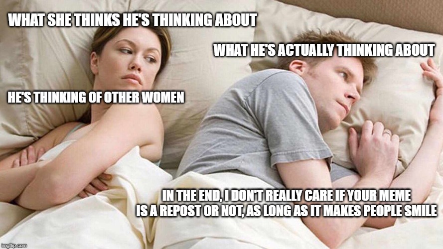 I Bet He's Thinking About Other Women Meme | WHAT SHE THINKS HE'S THINKING ABOUT; WHAT HE'S ACTUALLY THINKING ABOUT; HE'S THINKING OF OTHER WOMEN; IN THE END, I DON'T REALLY CARE IF YOUR MEME IS A REPOST OR NOT, AS LONG AS IT MAKES PEOPLE SMILE | image tagged in i bet he's thinking about other women | made w/ Imgflip meme maker