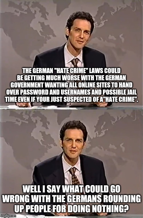 WEEKEND UPDATE WITH NORM | THE GERMAN "HATE CRIME" LAWS COULD BE GETTING MUCH WORSE WITH THE GERMAN GOVERNMENT WANTING ALL ONLINE SITES TO HAND OVER PASSWORD AND USERNAMES AND POSSIBLE JAIL TIME EVEN IF YOUR JUST SUSPECTED OF A"HATE CRIME". WELL I SAY WHAT COULD GO WRONG WITH THE GERMANS ROUNDING UP PEOPLE FOR DOING NOTHING? | image tagged in weekend update with norm,germany,hate crime,i did nazi that coming | made w/ Imgflip meme maker