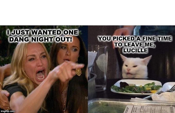 Woman Yelling At Cat | I JUST WANTED ONE 
   DANG NIGHT OUT! YOU PICKED A FINE TIME 
            TO LEAVE ME, 
                 LUCILLE | image tagged in memes,woman yelling at cat | made w/ Imgflip meme maker