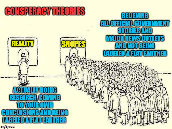 Modern society | BELIEVING ALL OFFICIAL GOVERNMENT STORIES AND MAJOR NEWS OUTLETS AND NOT BEING LABELED A FLAT EARTHER; CONSPERACY THEORIES; REALITY; SNOPES; ACTUALLY DOING RESEARCH, COMING TO YOUR OWN CONCLUSIONS AND BEING LABELED A FLAT EARTHER | image tagged in modern society | made w/ Imgflip meme maker