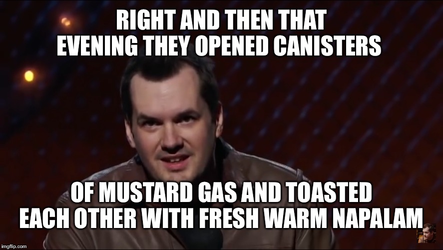 Jim Jefferies 1 | RIGHT AND THEN THAT EVENING THEY OPENED CANISTERS OF MUSTARD GAS AND TOASTED EACH OTHER WITH FRESH WARM NAPALAM | image tagged in jim jefferies 1 | made w/ Imgflip meme maker