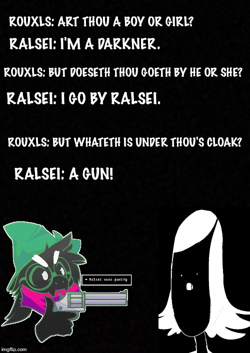 Blank  | ROUXLS: ART THOU A BOY OR GIRL? RALSEI: I'M A DARKNER. ROUXLS: BUT DOESETH THOU GOETH BY HE OR SHE? RALSEI: I GO BY RALSEI. ROUXLS: BUT WHATETH IS UNDER THOU'S CLOAK? RALSEI: A GUN! | image tagged in blank | made w/ Imgflip meme maker