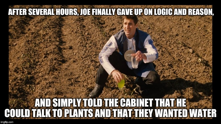 Idiocracy Joe can talk to plants | AFTER SEVERAL HOURS, JOE FINALLY GAVE UP ON LOGIC AND REASON, AND SIMPLY TOLD THE CABINET THAT HE COULD TALK TO PLANTS AND THAT THEY WANTED WATER | image tagged in idiocracy,brawndo,water the plants,the great dustbowl | made w/ Imgflip meme maker