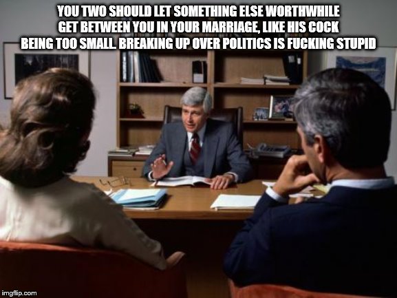 Divorce attorney | YOU TWO SHOULD LET SOMETHING ELSE WORTHWHILE GET BETWEEN YOU IN YOUR MARRIAGE, LIKE HIS COCK BEING TOO SMALL. BREAKING UP OVER POLITICS IS F | image tagged in divorce attorney | made w/ Imgflip meme maker