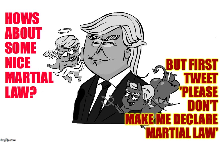 His most trusted advisors. | BUT FIRST
TWEET
'PLEASE
DON'T
MAKE ME DECLARE MARTIAL LAW'; HOWS
ABOUT
SOME
NICE MARTIAL
LAW? | image tagged in memes,trump impeachment,grim future,you think i'm kidding | made w/ Imgflip meme maker