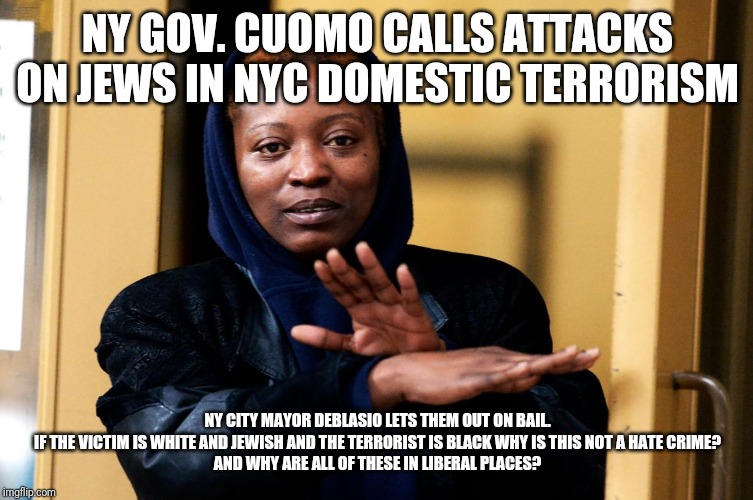 Hate Crime? Domestic Terrorism? Or...Liberalism? | NY GOV. CUOMO CALLS ATTACKS ON JEWS IN NYC DOMESTIC TERRORISM; NY CITY MAYOR DEBLASIO LETS THEM OUT ON BAIL.
IF THE VICTIM IS WHITE AND JEWISH AND THE TERRORIST IS BLACK WHY IS THIS NOT A HATE CRIME?
AND WHY ARE ALL OF THESE IN LIBERAL PLACES? | image tagged in party of hate,liberal logic,terrorists,special kind of stupid,idiots,maga | made w/ Imgflip meme maker