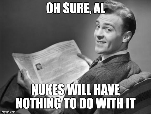 50's newspaper | OH SURE, AL NUKES WILL HAVE NOTHING TO DO WITH IT | image tagged in 50's newspaper | made w/ Imgflip meme maker