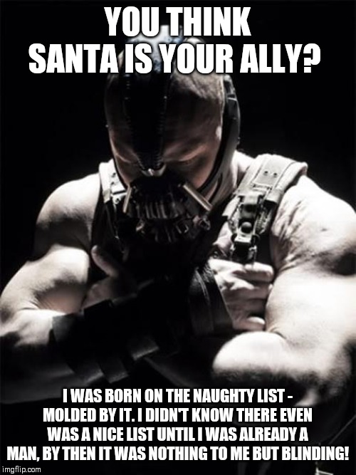 Bane | YOU THINK SANTA IS YOUR ALLY? I WAS BORN ON THE NAUGHTY LIST - MOLDED BY IT. I DIDN'T KNOW THERE EVEN WAS A NICE LIST UNTIL I WAS ALREADY A MAN, BY THEN IT WAS NOTHING TO ME BUT BLINDING! | image tagged in bane | made w/ Imgflip meme maker