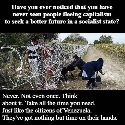 You never see people fleeing capitalism to seek refuge in a socialist state. | Have you ever noticed that you have never seen people fleeing capitalism to seek a better future in a socialist state? Never. Not even once. Think about it. Take all the time you need. Just like the citizens of Venezuela. They've got nothing but time on their hands. | image tagged in socialism,democratic socialism,communism socialism,cloak the communism bernie,bad luck bernie,losers | made w/ Imgflip meme maker