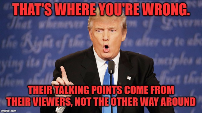 THAT'S WHERE YOU'RE WRONG. THEIR TALKING POINTS COME FROM THEIR VIEWERS, NOT THE OTHER WAY AROUND | made w/ Imgflip meme maker