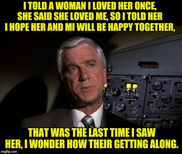 Frank Drebin Of Police Squad On Love | I TOLD A WOMAN I LOVED HER ONCE, SHE SAID SHE LOVED ME, SO I TOLD HER I HOPE HER AND MI WILL BE HAPPY TOGETHER, THAT WAS THE LAST TIME I SAW HER, I WONDER HOW THEIR GETTING ALONG. | image tagged in leslie nielsen,love,word play,naked gun,misunderstanding | made w/ Imgflip meme maker