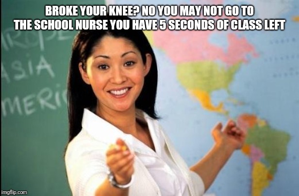Unhelpful teacher | BROKE YOUR KNEE? NO YOU MAY NOT GO TO THE SCHOOL NURSE YOU HAVE 5 SECONDS OF CLASS LEFT | image tagged in unhelpful teacher | made w/ Imgflip meme maker